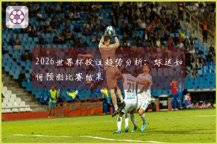 2026世界杯投注趋势分析：球迷如何预测比赛结果