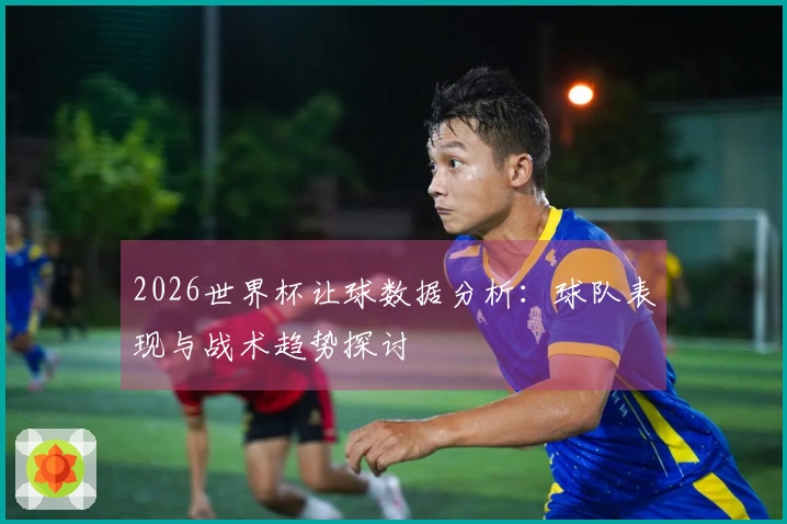 2026世界杯让球数据分析：球队表现与战术趋势探讨